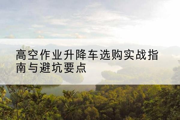槐荫升降车怎么选-高空作业升降车选购实战指南与避坑要点