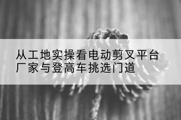 槐荫电动剪叉升降平台厂家-从工地实操看电动剪叉平台厂家与登高车挑选门道
