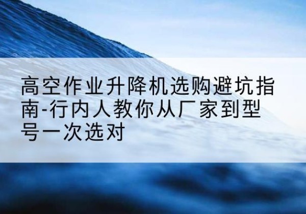 槐荫升降平台厂家-高空作业升降机选购避坑指南-行内人教你从厂家到型号一次选对