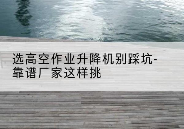 槐荫剪叉式升降机厂家-选高空作业升降机别踩坑-靠谱厂家这样挑