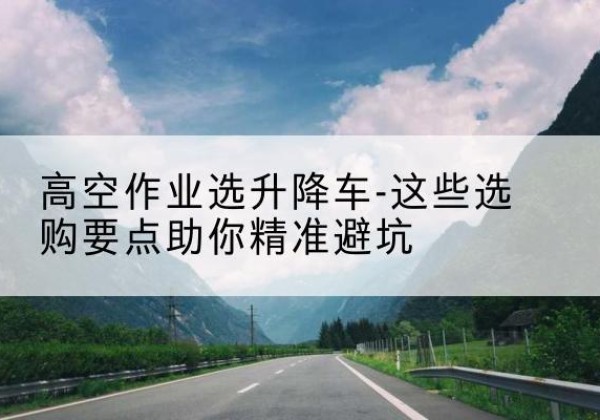 槐荫升降车厂家-高空作业选升降车-这些选购要点助你*避坑