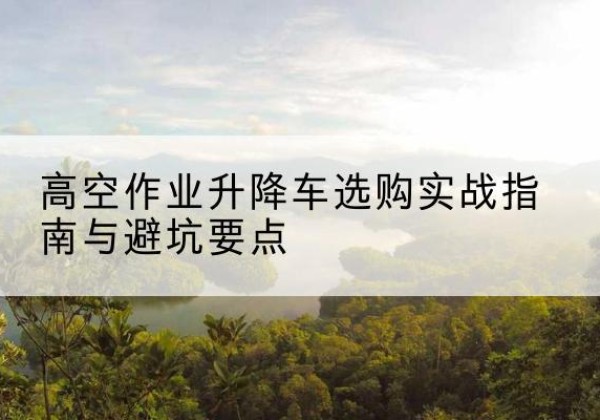 槐荫升降车怎么选-高空作业升降车选购实战指南与避坑要点