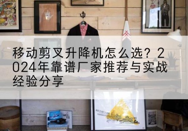 槐荫升降平台厂家推荐-移动剪叉升降机怎么选？2024年靠谱厂家推荐与实战经验分享