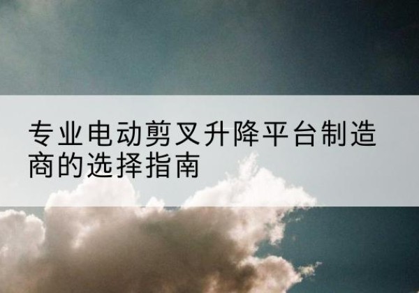 槐荫电动剪叉升降平台厂家-专业电动剪叉升降平台制造商的选择指南